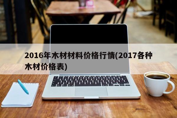 2016年木材材料价格行情(2017各种木材价格表)