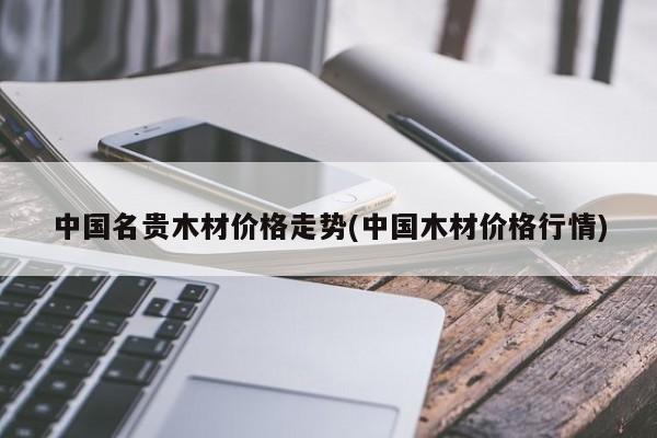 中国名贵木材价格走势(中国木材价格行情)