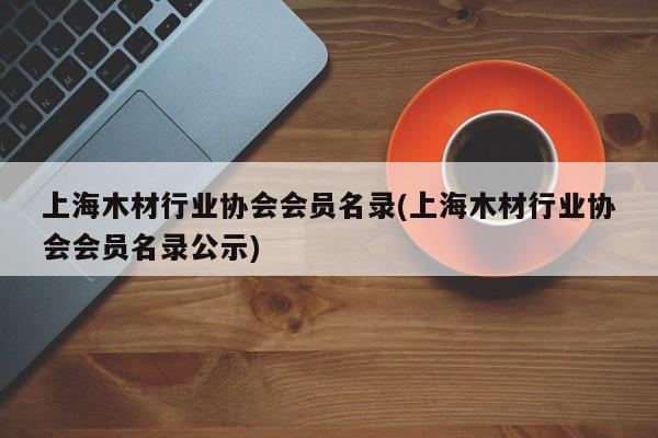 上海木材行业协会会员名录(上海木材行业协会会员名录公示)