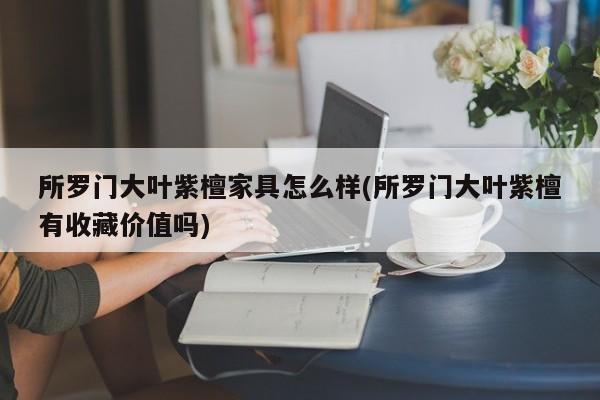 所罗门大叶紫檀家具怎么样(所罗门大叶紫檀有收藏价值吗)