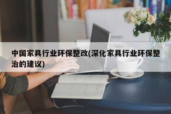 中国家具行业环保整改(深化家具行业环保整治的建议)