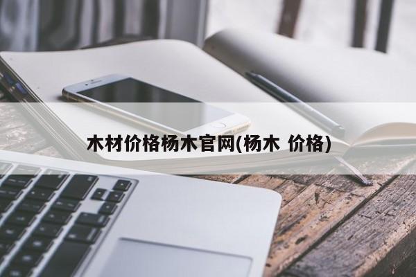 木材价格杨木官网(杨木 价格)