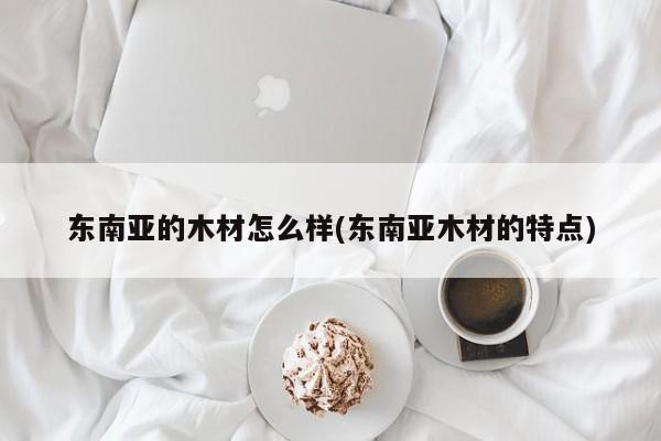 东南亚的木材怎么样(东南亚木材的特点)