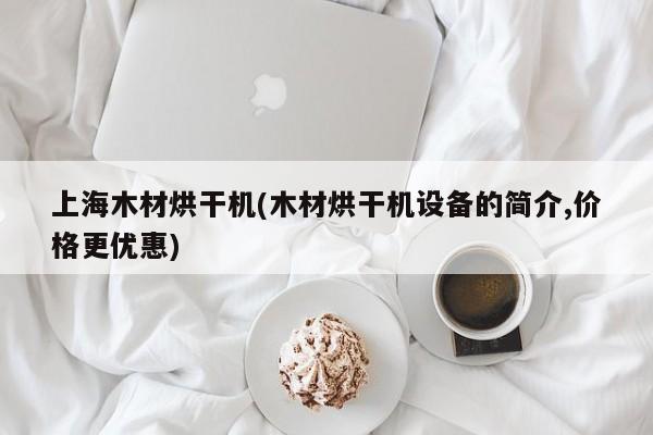 上海木材烘干机(木材烘干机设备的简介,价格更优惠)