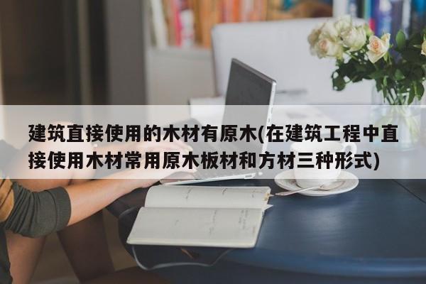 建筑直接使用的木材有原木(在建筑工程中直接使用木材常用原木板材和方材三种形式)