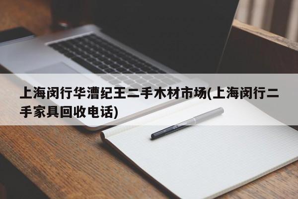 上海闵行华漕纪王二手木材市场(上海闵行二手家具回收电话)