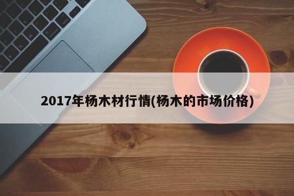 2017年杨木材行情(杨木的市场价格)