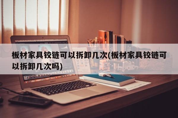 板材家具铰链可以拆卸几次(板材家具铰链可以拆卸几次吗)