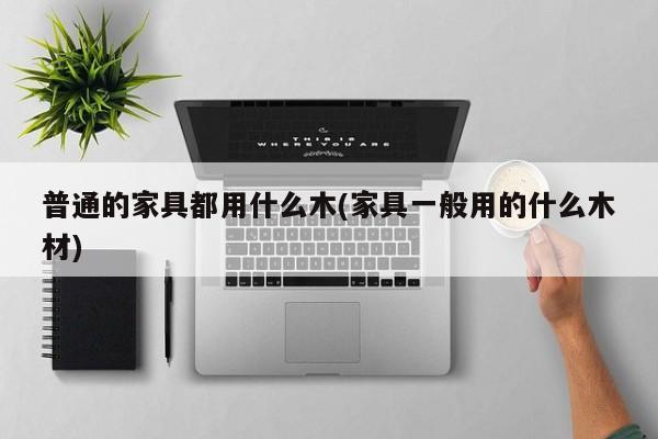 普通的家具都用什么木(家具一般用的什么木材)