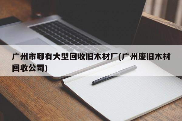 广州市哪有大型回收旧木材厂(广州废旧木材回收公司)