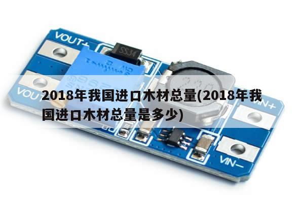 2018年我国进口木材总量(2018年我国进口木材总量是多少)