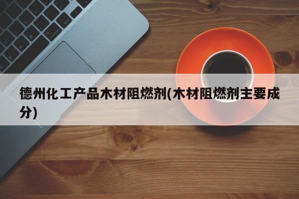 德州化工产品木材阻燃剂(木材阻燃剂主要成分)