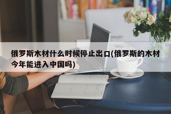 俄罗斯木材什么时候停止出口(俄罗斯的木材今年能进入中国吗)