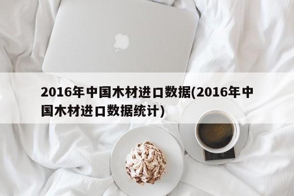 2016年中国木材进口数据(2016年中国木材进口数据统计)