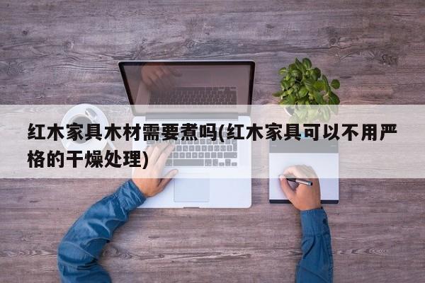 红木家具木材需要煮吗(红木家具可以不用严格的干燥处理)