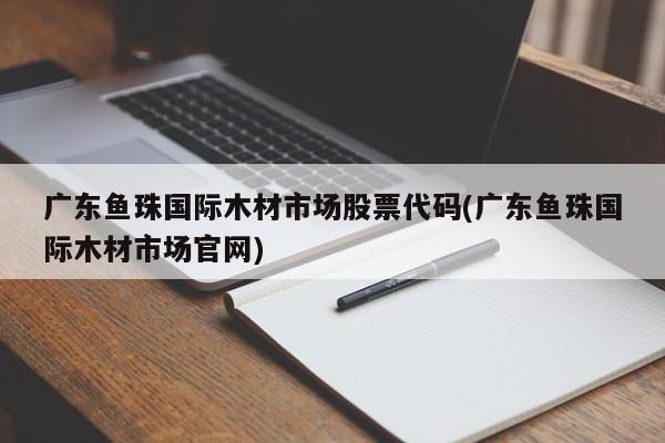 广东鱼珠国际木材市场股票代码(广东鱼珠国际木材市场官网)