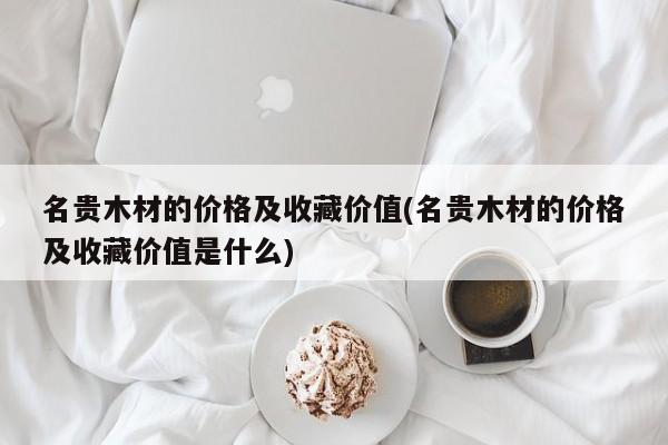 名贵木材的价格及收藏价值(名贵木材的价格及收藏价值是什么)