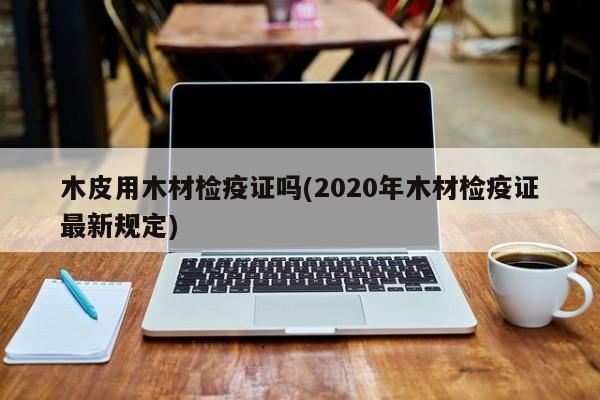 木皮用木材检疫证吗(2020年木材检疫证最新规定)