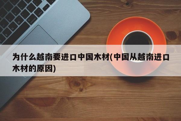 为什么越南要进口中国木材(中国从越南进口木材的原因)