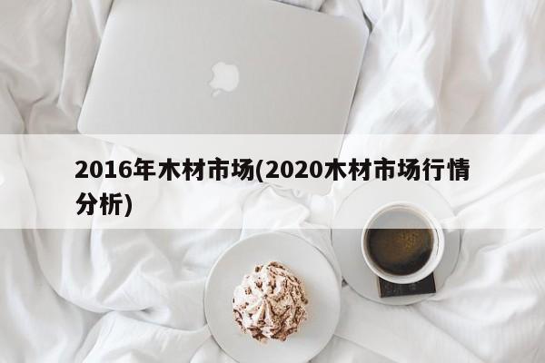 2016年木材市场(2020木材市场行情分析)