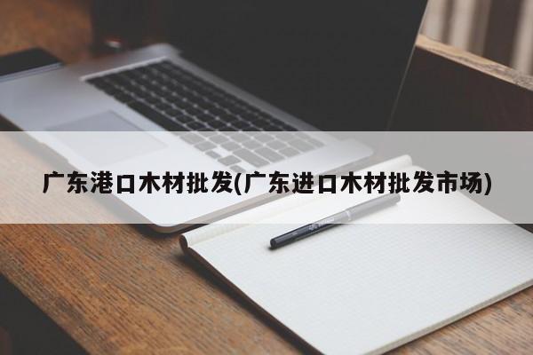 广东港口木材批发(广东进口木材批发市场)