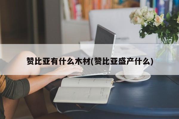 赞比亚有什么木材(赞比亚盛产什么)