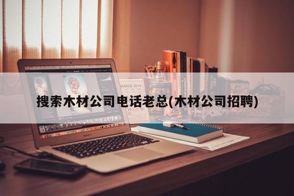 搜索木材公司电话老总(木材公司招聘)