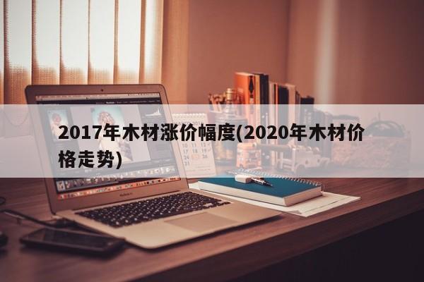 2017年木材涨价幅度(2020年木材价格走势)