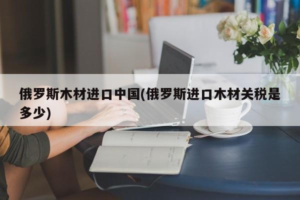 俄罗斯木材进口中国(俄罗斯进口木材关税是多少)