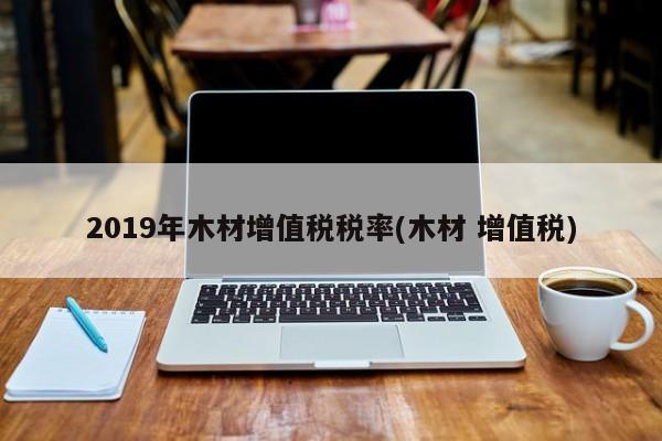 2019年木材增值税税率(木材 增值税)