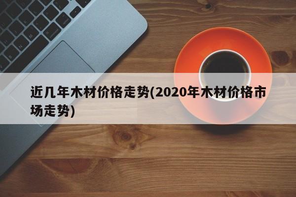 近几年木材价格走势(2020年木材价格市场走势)