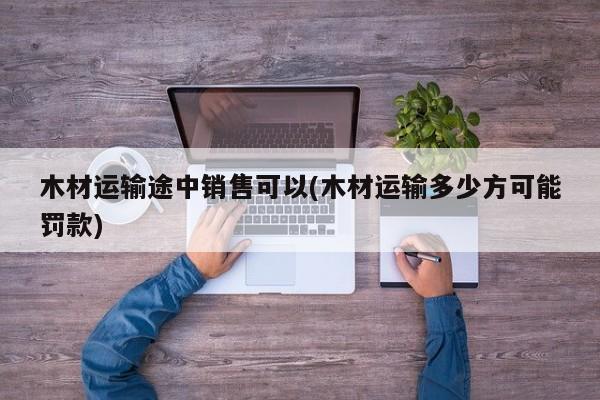 木材运输途中销售可以(木材运输多少方可能罚款)