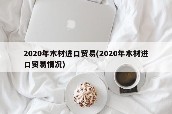 2020年木材进口贸易(2020年木材进口贸易情况)