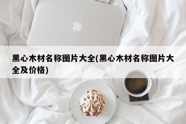 黑心木材名称图片大全(黑心木材名称图片大全及价格)