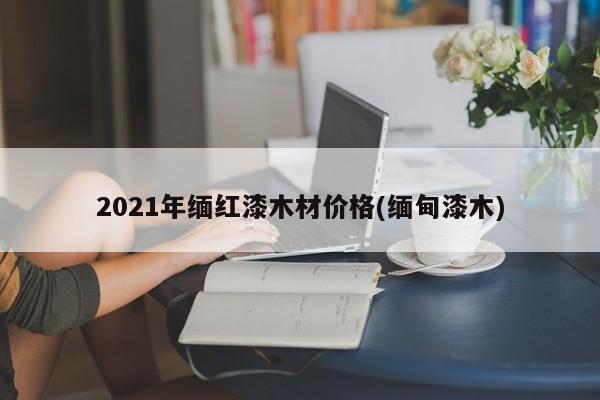 2021年缅红漆木材价格(缅甸漆木)