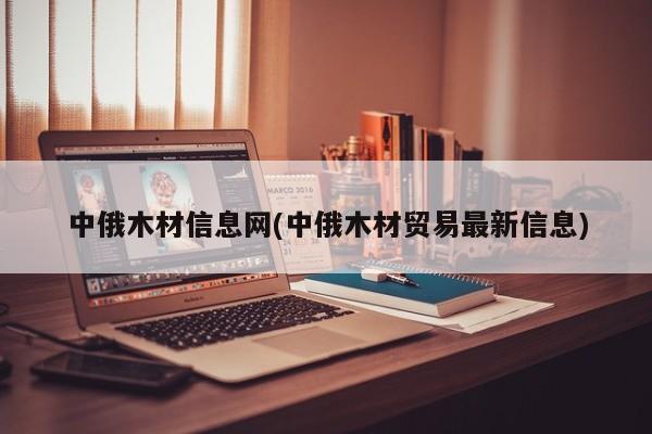 中俄木材信息网(中俄木材贸易最新信息)