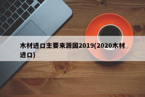 木材进口主要来源国2019(2020木材进口)