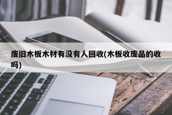 废旧木板木材有没有人回收(木板收废品的收吗)