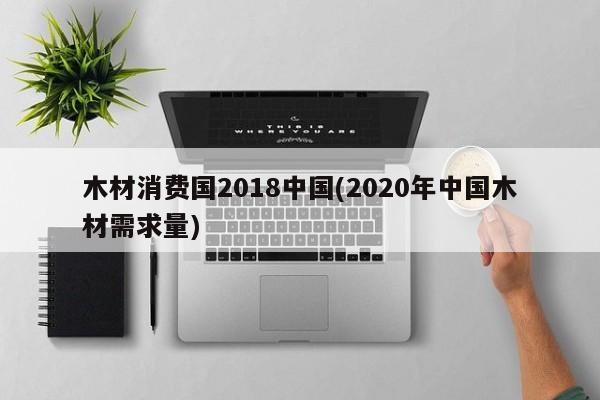 木材消费国2018中国(2020年中国木材需求量)