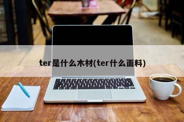 ter是什么木材(ter什么面料)