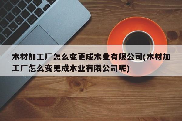 木材加工厂怎么变更成木业有限公司(木材加工厂怎么变更成木业有限公司呢)