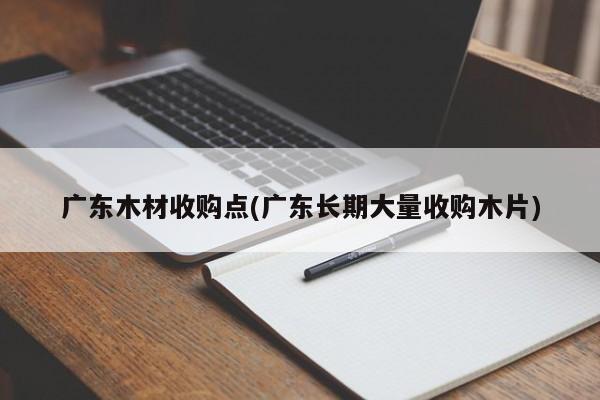 广东木材收购点(广东长期大量收购木片)