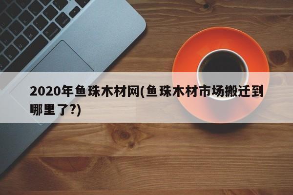 2020年鱼珠木材网(鱼珠木材市场搬迁到哪里了?)