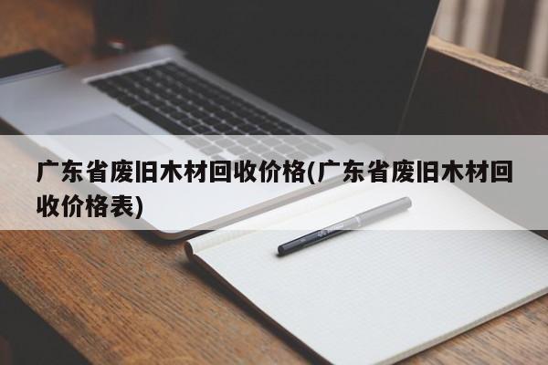 广东省废旧木材回收价格(广东省废旧木材回收价格表)