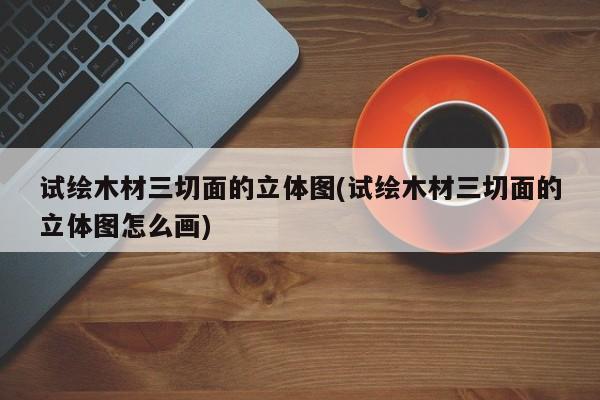 试绘木材三切面的立体图(试绘木材三切面的立体图怎么画)