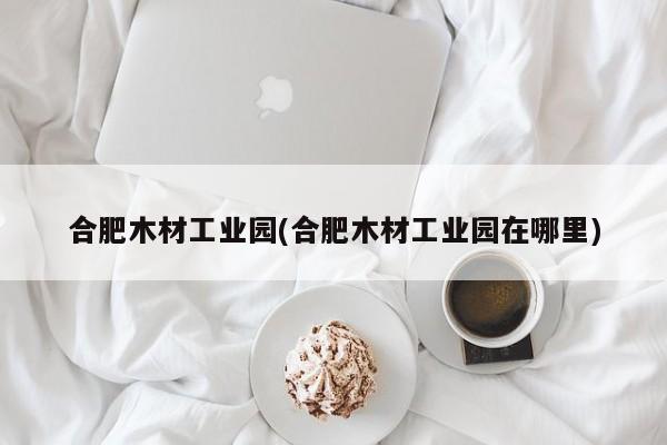 合肥木材工业园(合肥木材工业园在哪里)