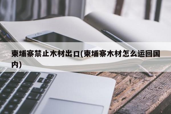 柬埔寨禁止木材出口(柬埔寨木材怎么运回国内)