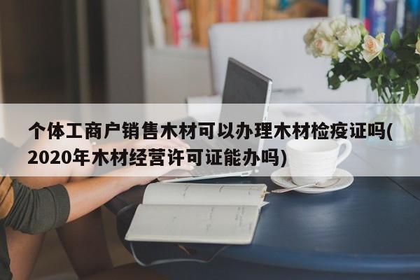 个体工商户销售木材可以办理木材检疫证吗(2020年木材经营许可证能办吗)