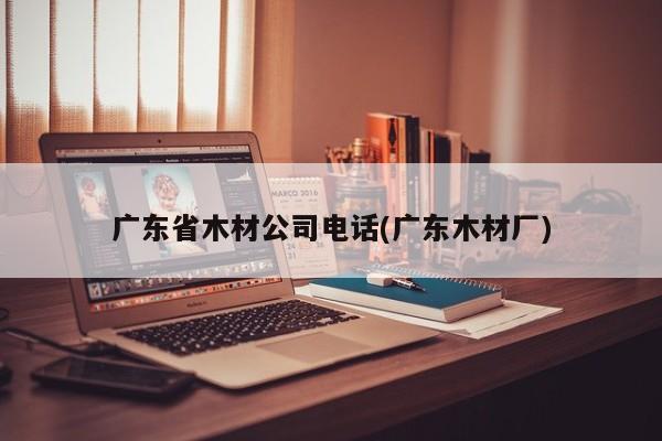 广东省木材公司电话(广东木材厂)