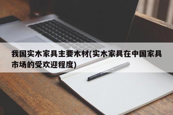 我国实木家具主要木材(实木家具在中国家具市场的受欢迎程度)